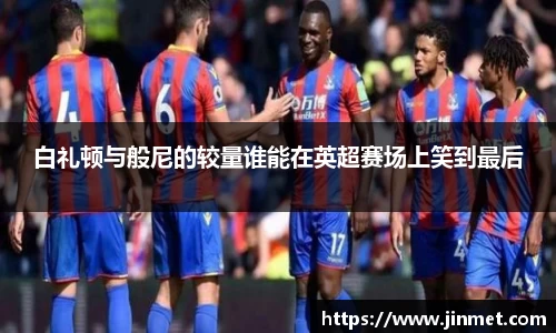 白礼顿与般尼的较量谁能在英超赛场上笑到最后